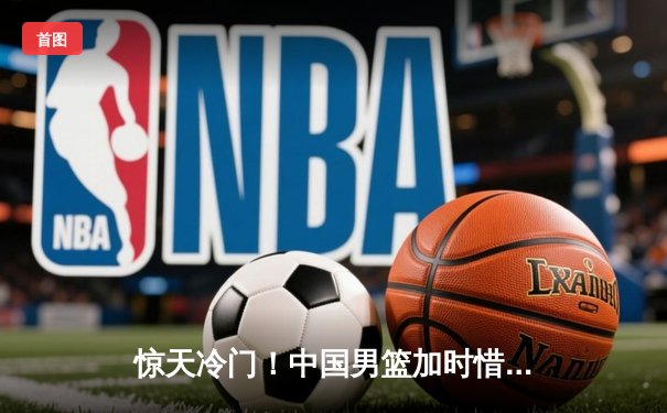 惊天冷门！中国男篮加时惜败日本，胡金秋空砍23+13难救主