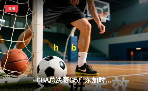 CBA总决赛G5广东加时险胜辽宁，胡明轩砍30分夺赛点