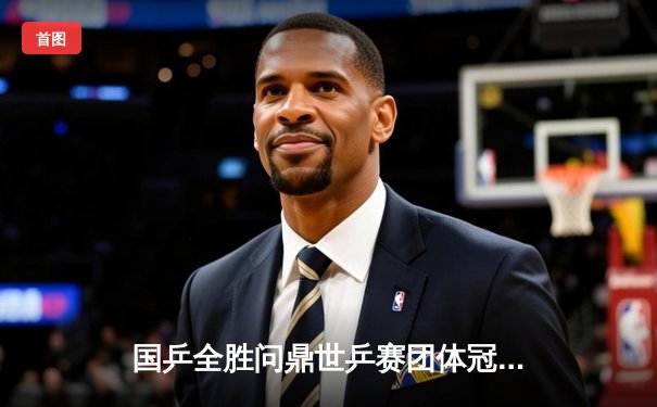 国乒全胜问鼎世乒赛团体冠军 马龙率队斩获十连冠