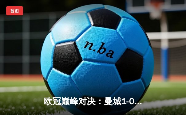欧冠巅峰对决：曼城1-0险胜国际米兰，首夺大耳朵杯