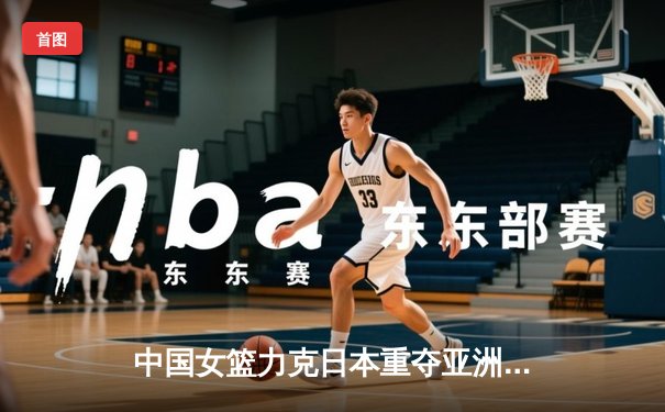 中国女篮力克日本重夺亚洲杯冠军，韩旭23+15统治内线