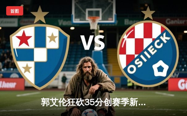 郭艾伦狂砍35分创赛季新高，辽宁本钢加时险胜广东宏远